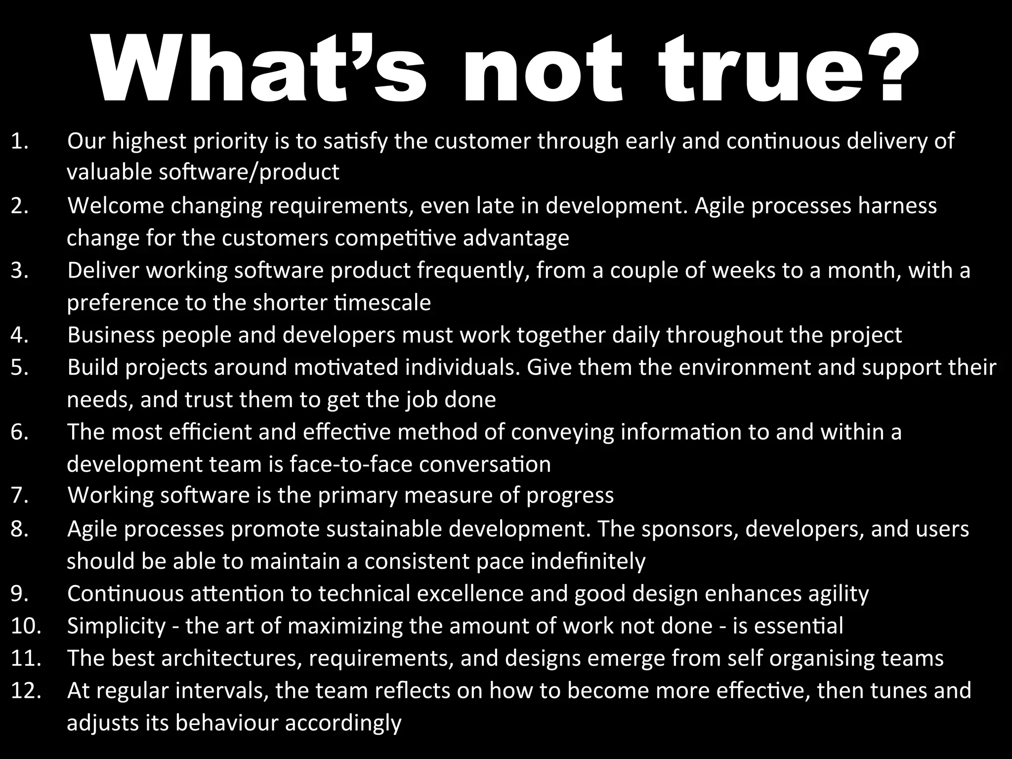 What’s not true?
1.   Our	
  highest	
  priority	
  is	
  to	
  sa^sfy	
  the	
  customer	
  through	
  early	
  and	
  con^nuous	
  delivery	
  of	
  
     valuable	
  so`ware/product	
  
2.  Welcome	
  changing	
  requirements,	
  even	
  late	
  in	
  development.	
  Agile	
  processes	
  harness	
  
     change	
  for	
  the	
  customers	
  compe^^ve	
  advantage	
  
3.  Deliver	
  working	
  so`ware	
  product	
  frequently,	
  from	
  a	
  couple	
  of	
  weeks	
  to	
  a	
  month,	
  with	
  a	
  
     preference	
  to	
  the	
  shorter	
  ^mescale	
  
4.  Business	
  people	
  and	
  developers	
  must	
  work	
  together	
  daily	
  throughout	
  the	
  project	
  
5.  Build	
  projects	
  around	
  mo^vated	
  individuals.	
  Give	
  them	
  the	
  environment	
  and	
  support	
  their	
  
     needs,	
  and	
  trust	
  them	
  to	
  get	
  the	
  job	
  done	
  
6.  The	
  most	
  eﬃcient	
  and	
  eﬀec^ve	
  method	
  of	
  conveying	
  informa^on	
  to	
  and	
  within	
  a	
  
     development	
  team	
  is	
  face-­‐to-­‐face	
  conversa^on	
  
7.  Working	
  so`ware	
  is	
  the	
  primary	
  measure	
  of	
  progress	
  
8.  Agile	
  processes	
  promote	
  sustainable	
  development.	
  The	
  sponsors,	
  developers,	
  and	
  users	
  
     should	
  be	
  able	
  to	
  maintain	
  a	
  consistent	
  pace	
  indeﬁnitely	
  
9.  Con^nuous	
  a0en^on	
  to	
  technical	
  excellence	
  and	
  good	
  design	
  enhances	
  agility	
  
10.  Simplicity	
  -­‐	
  the	
  art	
  of	
  maximizing	
  the	
  amount	
  of	
  work	
  not	
  done	
  -­‐	
  is	
  essen^al	
  
11.  The	
  best	
  architectures,	
  requirements,	
  and	
  designs	
  emerge	
  from	
  self	
  organising	
  teams	
  
12.  At	
  regular	
  intervals,	
  the	
  team	
  reﬂects	
  on	
  how	
  to	
  become	
  more	
  eﬀec^ve,	
  then	
  tunes	
  and	
  
     adjusts	
  its	
  behaviour	
  accordingly	
  
 