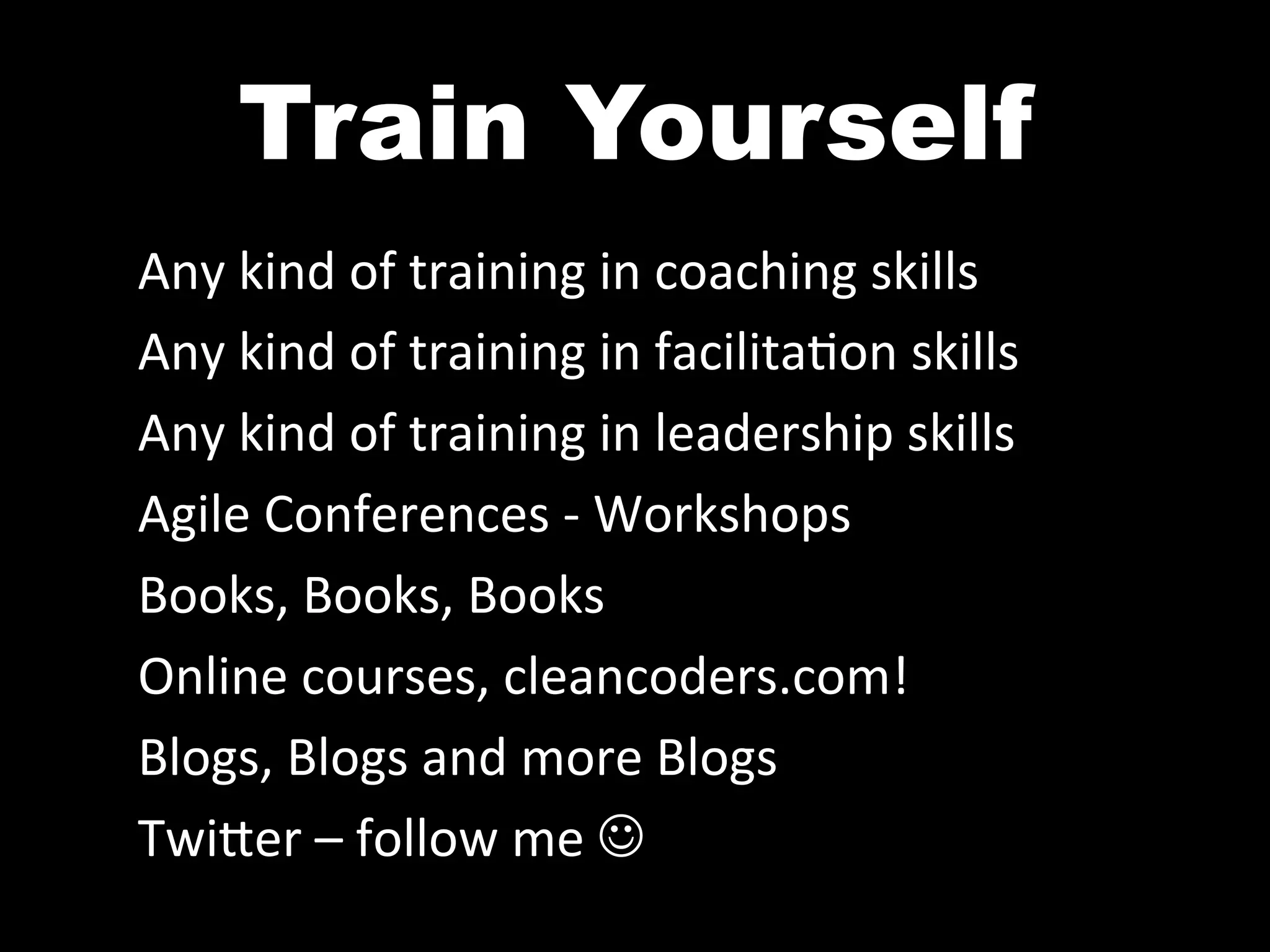 Train Yourself	
  
Any	
  kind	
  of	
  training	
  in	
  coaching	
  skills	
  
Any	
  kind	
  of	
  training	
  in	
  facilita^on	
  skills	
  
Any	
  kind	
  of	
  training	
  in	
  leadership	
  skills	
  
Agile	
  Conferences	
  -­‐	
  Workshops	
  
Books,	
  Books,	
  Books	
  
Online	
  courses,	
  cleancoders.com!	
  
Blogs,	
  Blogs	
  and	
  more	
  Blogs	
  
Twi0er	
  –	
  follow	
  me	
  J	
  
 