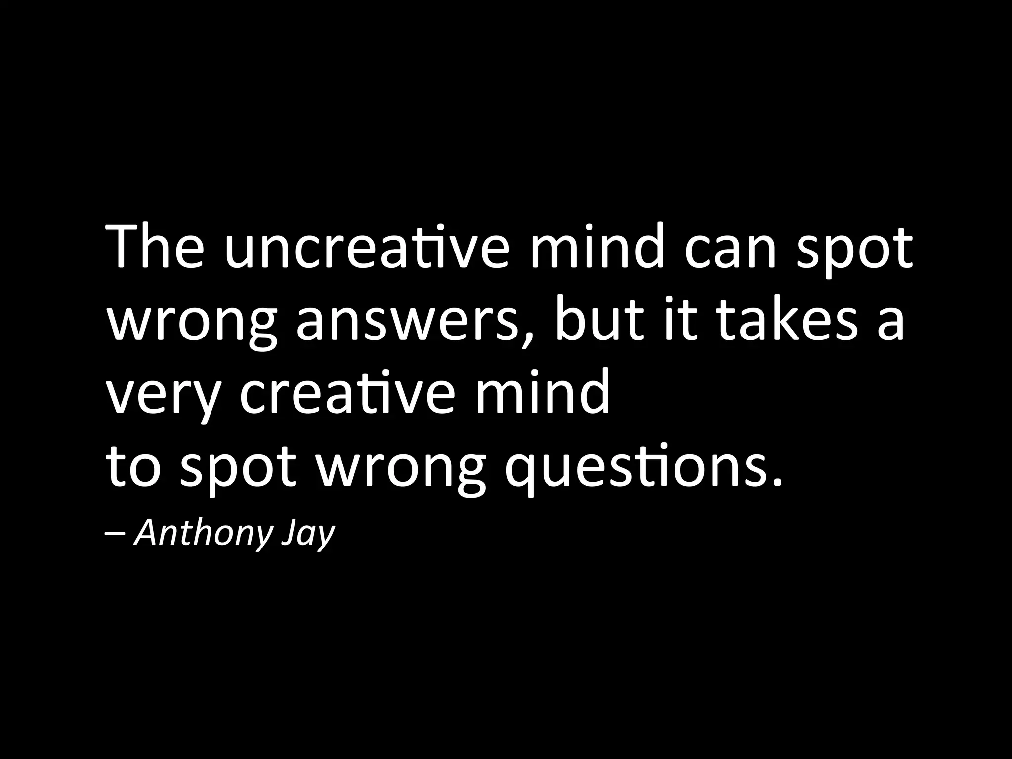  
The	
  uncrea^ve	
  mind	
  can	
  spot	
  
wrong	
  answers,	
  but	
  it	
  takes	
  a	
  
very	
  crea^ve	
  mind	
  	
  
to	
  spot	
  wrong	
  ques^ons.	
  	
  
–	
  Anthony	
  Jay	
  
 