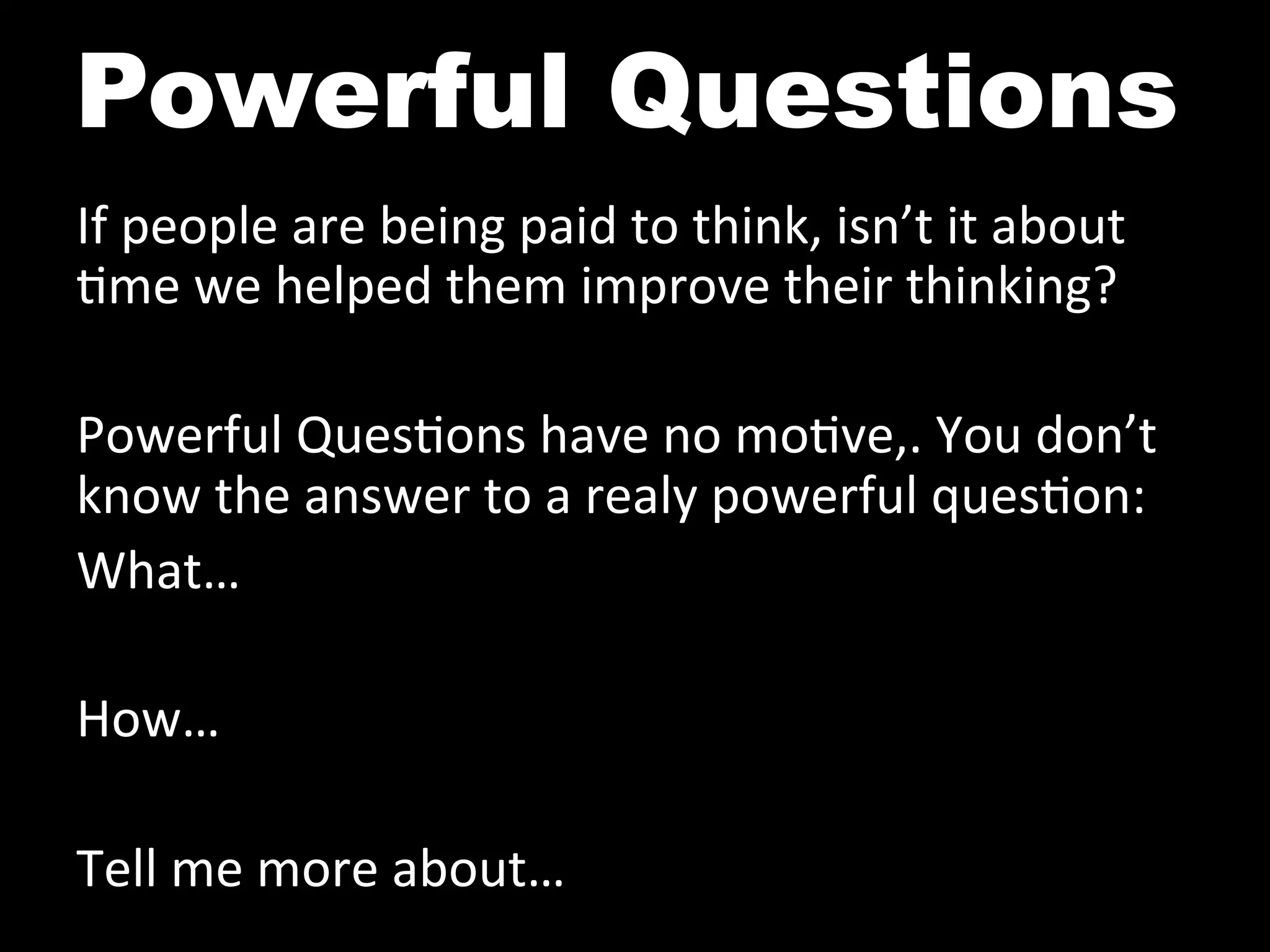 Powerful Questions
If	
  people	
  are	
  being	
  paid	
  to	
  think,	
  isn’t	
  it	
  about	
  
^me	
  we	
  helped	
  them	
  improve	
  their	
  thinking?	
  
	
  
Powerful	
  Ques^ons	
  have	
  no	
  mo^ve,.	
  You	
  don’t	
  
know	
  the	
  answer	
  to	
  a	
  realy	
  powerful	
  ques^on:	
  
What…	
  
	
  
How…	
  
	
  
Tell	
  me	
  more	
  about…	
  
 
