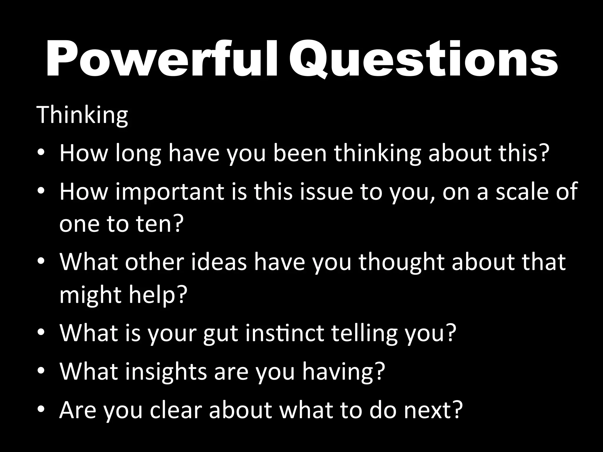 Powerful	
  Questions
Thinking	
  
•  How	
  long	
  have	
  you	
  been	
  thinking	
  about	
  this?	
  
•  How	
  important	
  is	
  this	
  issue	
  to	
  you,	
  on	
  a	
  scale	
  of	
  
   one	
  to	
  ten?	
  
•  What	
  other	
  ideas	
  have	
  you	
  thought	
  about	
  that	
  
   might	
  help?	
  
•  What	
  is	
  your	
  gut	
  ins^nct	
  telling	
  you?	
  	
  
•  What	
  insights	
  are	
  you	
  having?	
  
•  Are	
  you	
  clear	
  about	
  what	
  to	
  do	
  next?	
  
 