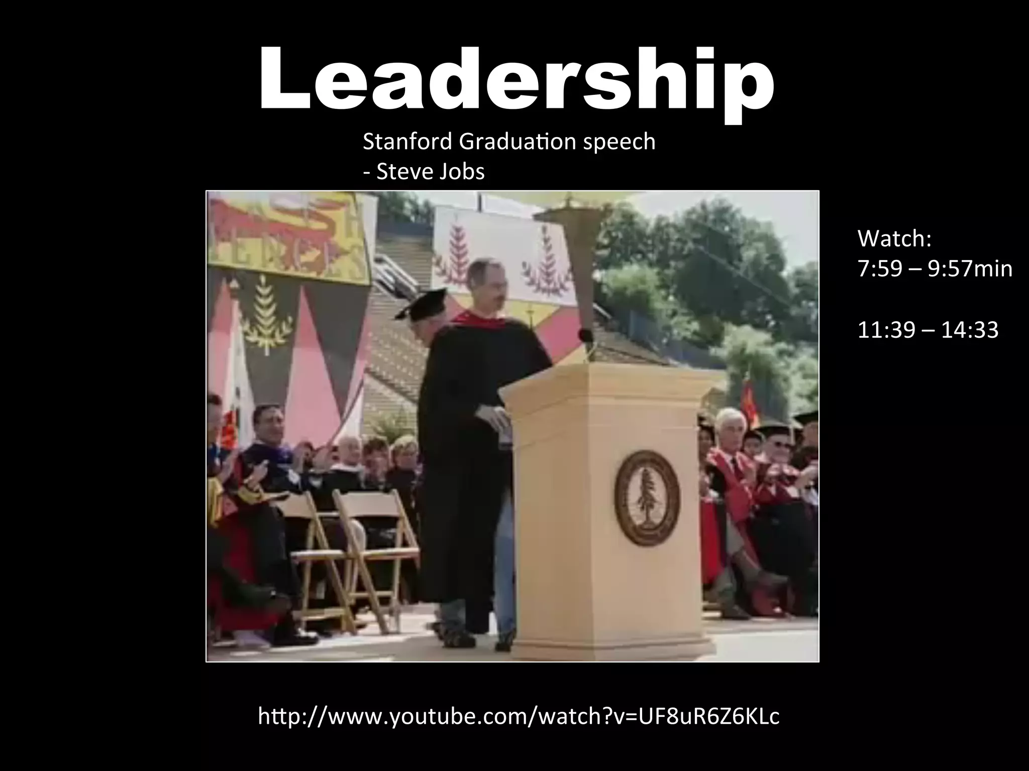 Leadership
        Stanford	
  Gradua^on	
  speech	
  
        -­‐	
  Steve	
  Jobs	
  

                                                Watch:	
  
                                                7:59	
  –	
  9:57min	
  	
  
                                                	
  
                                                11:39	
  –	
  14:33	
  




h0p://www.youtube.com/watch?v=UF8uR6Z6KLc	
  
 