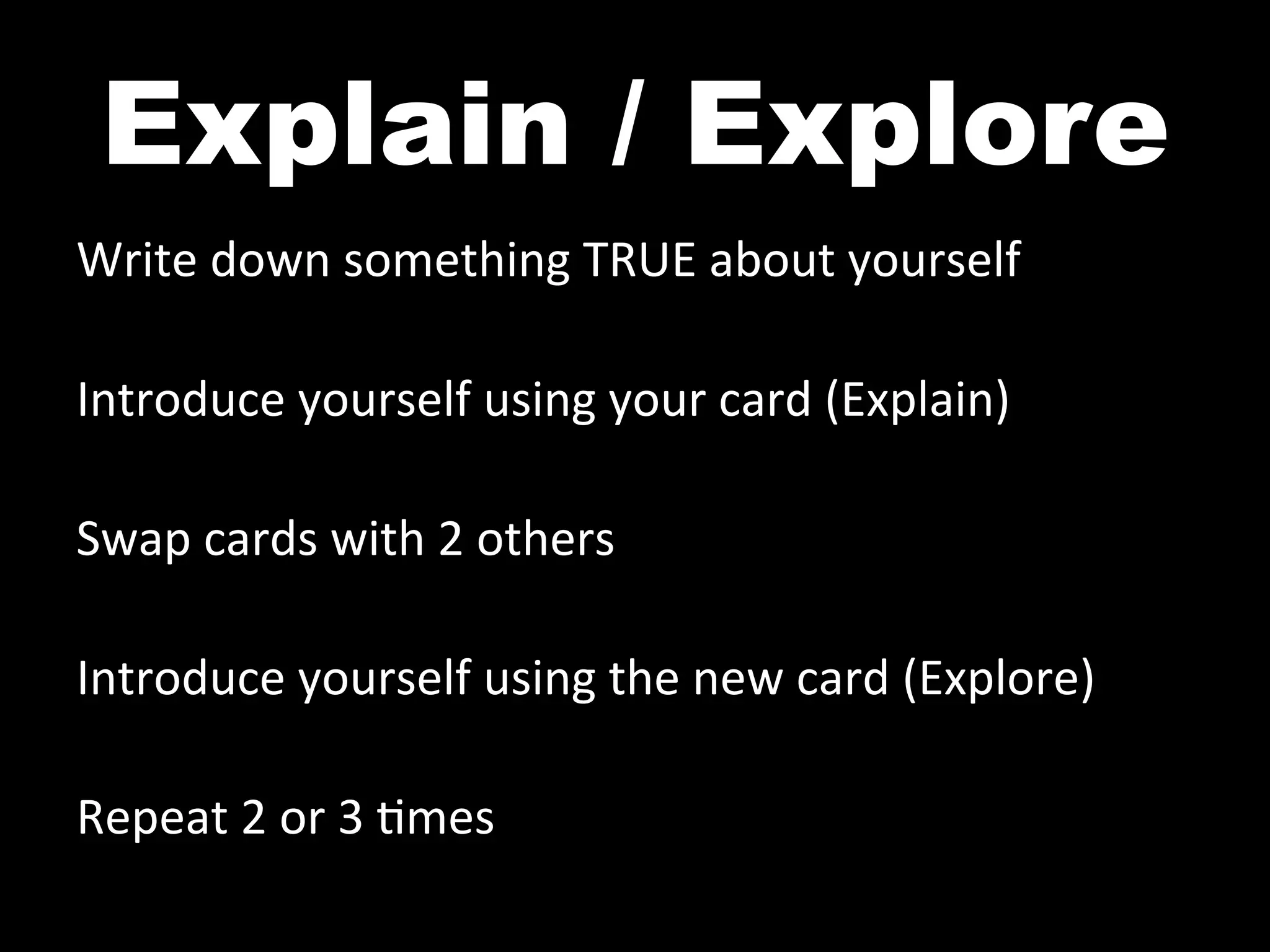Explain / Explore
Write	
  down	
  something	
  TRUE	
  about	
  yourself	
  
	
  
Introduce	
  yourself	
  using	
  your	
  card	
  (Explain)	
  
	
  
Swap	
  cards	
  with	
  2	
  others	
  
	
  
Introduce	
  yourself	
  using	
  the	
  new	
  card	
  (Explore)	
  
	
  
Repeat	
  2	
  or	
  3	
  ^mes	
  
 