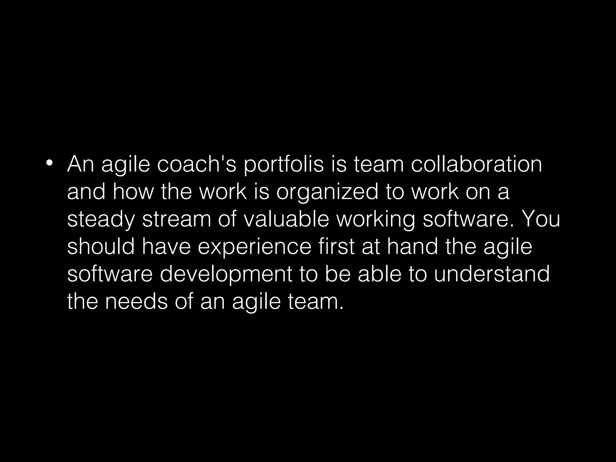 • An agile coach's portfolis is team collaboration
and how the work is organized to work on a
steady stream of valuable working software. You
should have experience first at hand the agile
software development to be able to understand
the needs of an agile team.
 