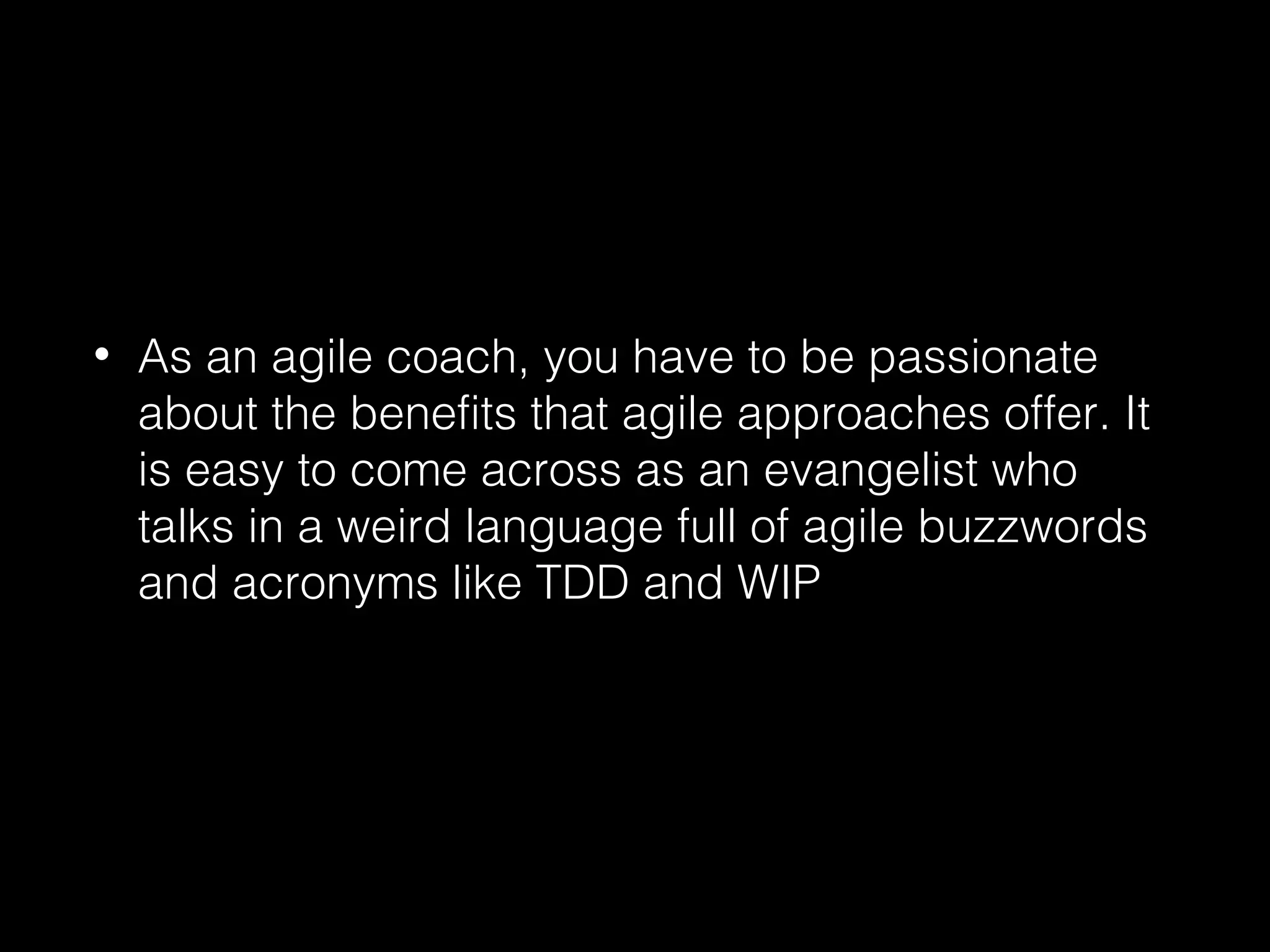 • As an agile coach, you have to be passionate
about the benefits that agile approaches offer. It
is easy to come across as an evangelist who
talks in a weird language full of agile buzzwords
and acronyms like TDD and WIP
 