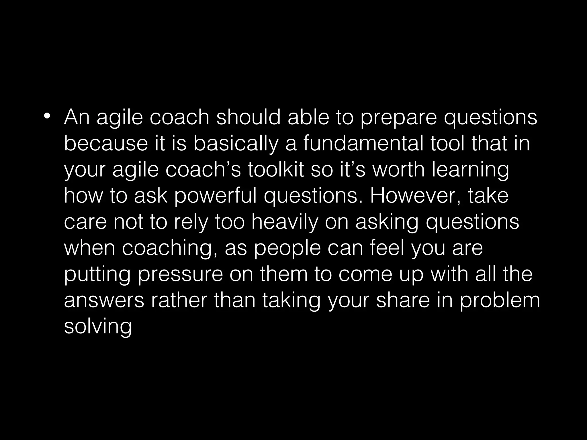• An agile coach should able to prepare questions
because it is basically a fundamental tool that in
your agile coach’s toolkit so it’s worth learning
how to ask powerful questions. However, take
care not to rely too heavily on asking questions
when coaching, as people can feel you are
putting pressure on them to come up with all the
answers rather than taking your share in problem
solving
 