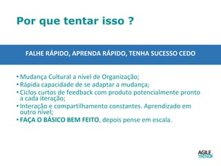 Por que tentar isso ?
FALHE RÁPIDO, APRENDA RÁPIDO, TENHA SUCESSO CEDO
• Mudança Cultural a nível de Organização;
• Rápida capacidade de se adaptar a mudança;
• Ciclos curtos de feedback com produto potencialmente pronto
a cada iteração;
• Interação e compartilhamento constantes. Aprendizado em
outro nível;
• FAÇA O BÁSICO BEM FEITO, depois pense em escala.
 