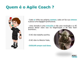 Quem é o Agile Coach ?
- Cada AC trilha seu próprio CAMINHO, cada um faz sua JORNADA
e possui uma bagagem profissional;
- Uma Jornada é uma EVOLUÇÃO e não uma revolução e o AC
precisa deixar claro isso na Organização e de fato fazer
acontecer;
- O AC não trabalha sozinho;
- O AC não é o Mestre Yoda;
- EVOLUIR sempre você deve.
 