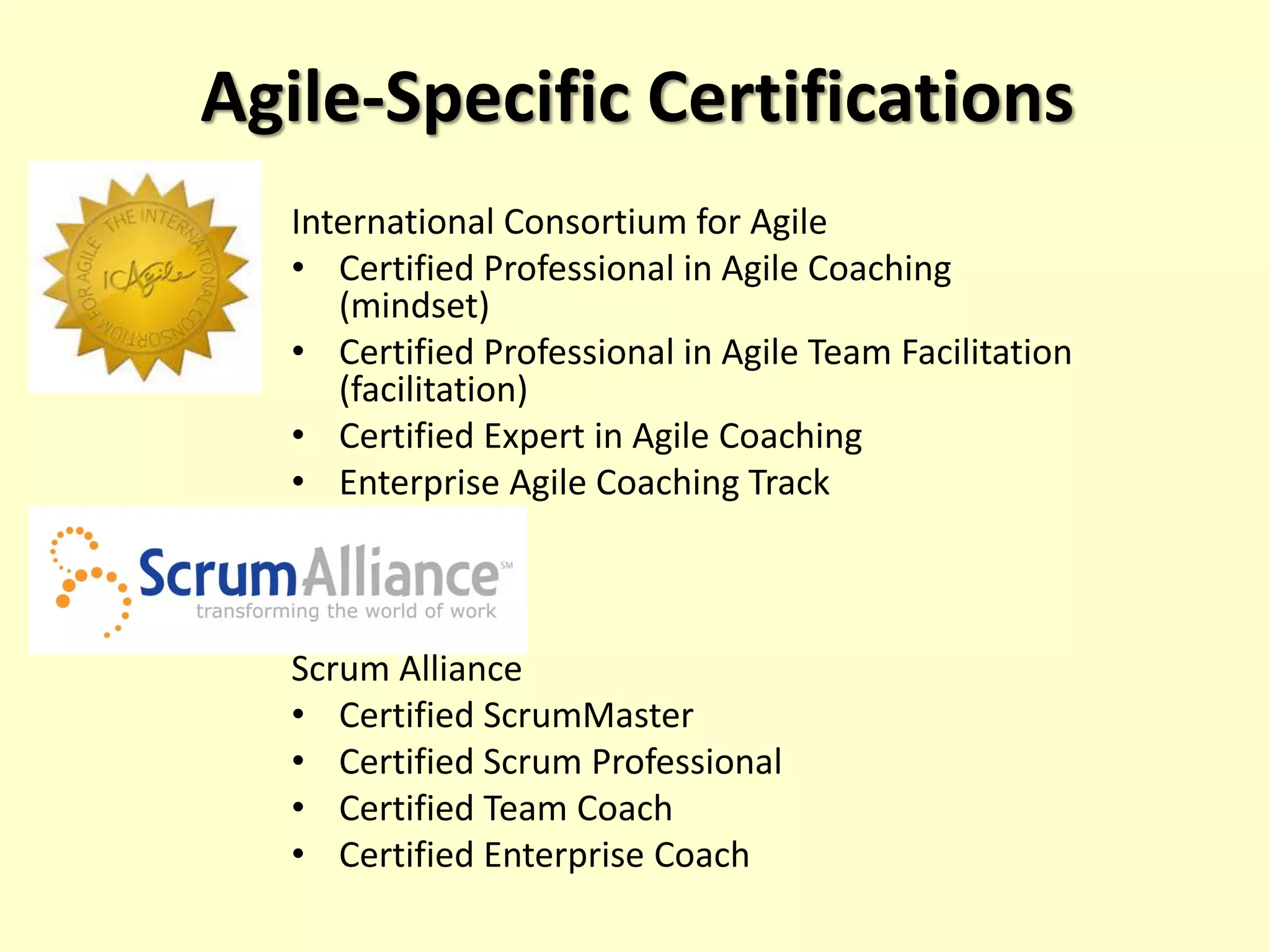 Agile-Specific Certifications
International Consortium for Agile
• Certified Professional in Agile Coaching
(mindset)
• Certified Professional in Agile Team Facilitation
(facilitation)
• Certified Expert in Agile Coaching
• Enterprise Agile Coaching Track
Scrum Alliance
• Certified ScrumMaster
• Certified Scrum Professional
• Certified Team Coach
• Certified Enterprise Coach
 