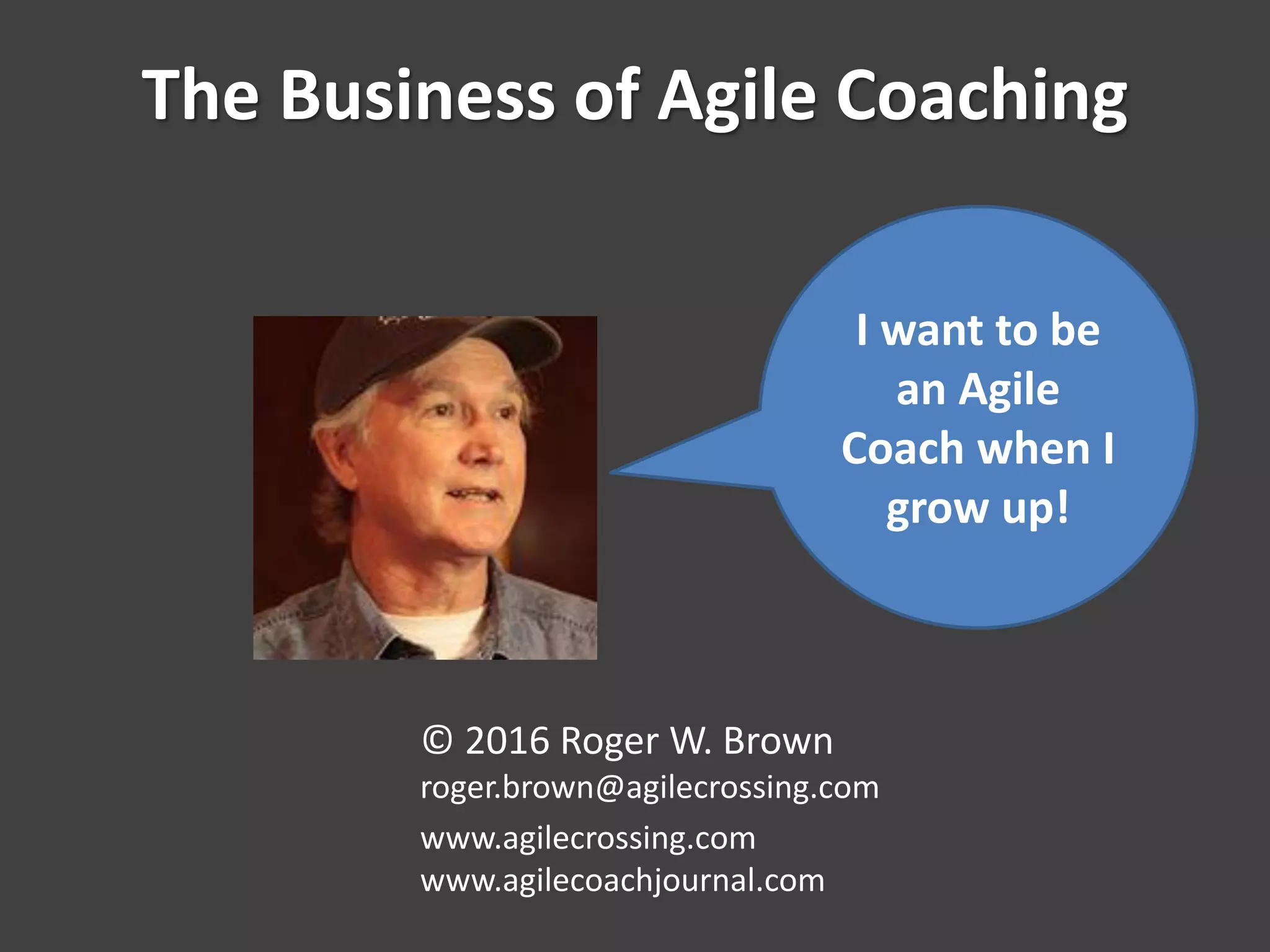 The Business of Agile Coaching
© 2016 Roger W. Brown
roger.brown@agilecrossing.com
www.agilecrossing.com
www.agilecoachjournal.com
I want to be
an Agile
Coach when I
grow up!
 