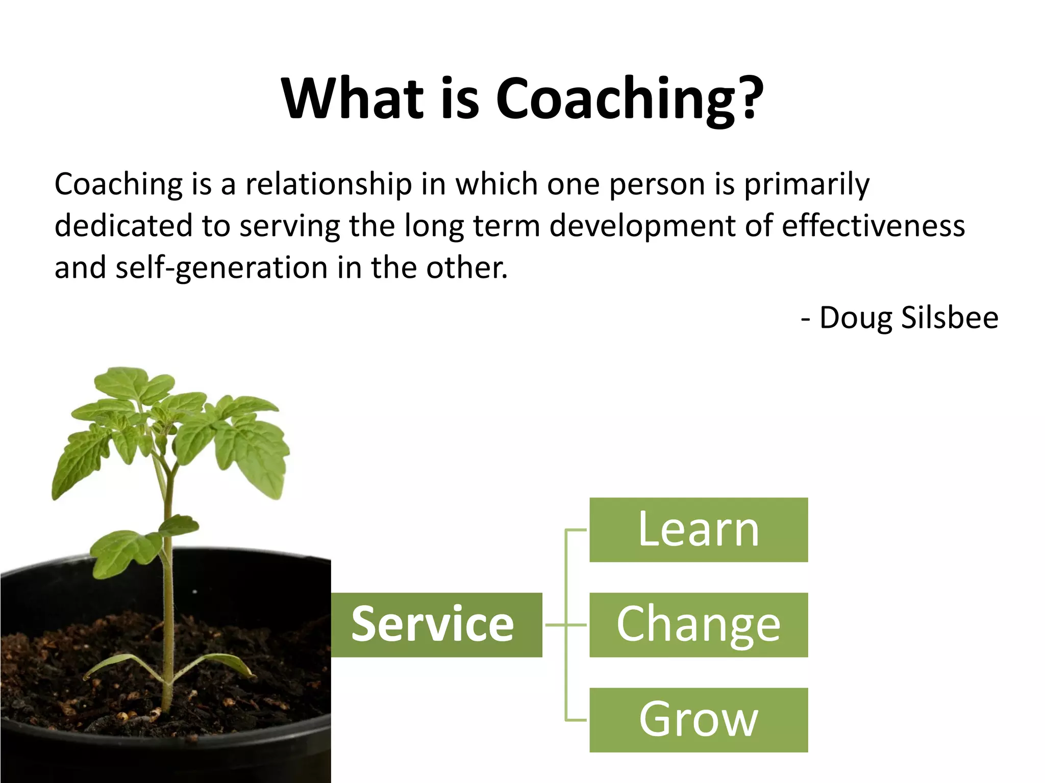 What is Coaching?
Coaching is a relationship in which one person is primarily
dedicated to serving the long term development of effectiveness
and self-generation in the other.
- Doug Silsbee
Service
Learn
Change
Grow
 