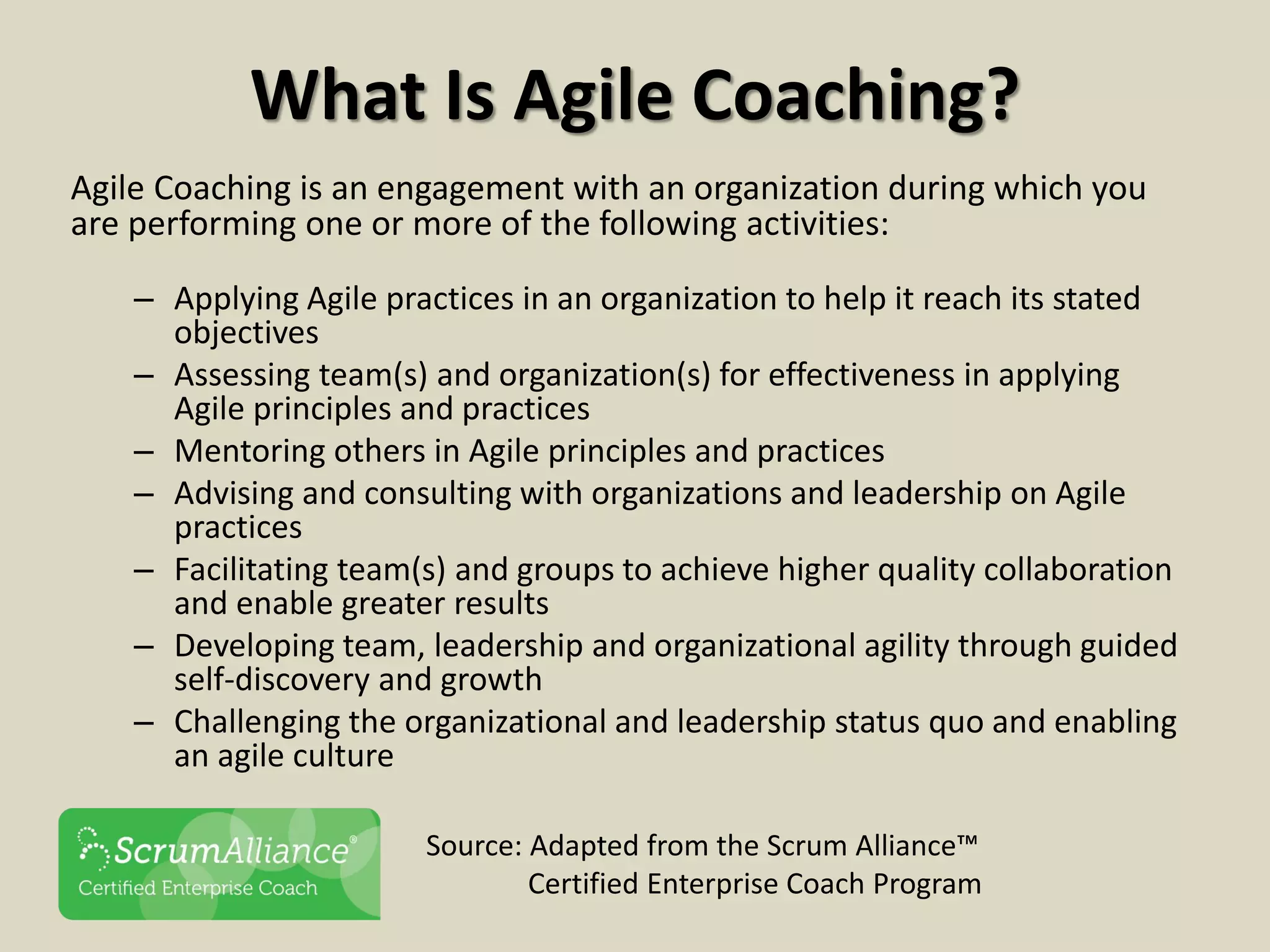 What Is Agile Coaching?
Agile Coaching is an engagement with an organization during which you
are performing one or more of the following activities:
– Applying Agile practices in an organization to help it reach its stated
objectives
– Assessing team(s) and organization(s) for effectiveness in applying
Agile principles and practices
– Mentoring others in Agile principles and practices
– Advising and consulting with organizations and leadership on Agile
practices
– Facilitating team(s) and groups to achieve higher quality collaboration
and enable greater results
– Developing team, leadership and organizational agility through guided
self-discovery and growth
– Challenging the organizational and leadership status quo and enabling
an agile culture
Source: Adapted from the Scrum Alliance™
Certified Enterprise Coach Program
 