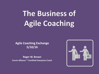 The Business of
Agile Coaching
Agile Coaching Exchange
5/10/16
Roger W. Brown
Scrum Alliance ™ Certified Enterprise Coach
$
 