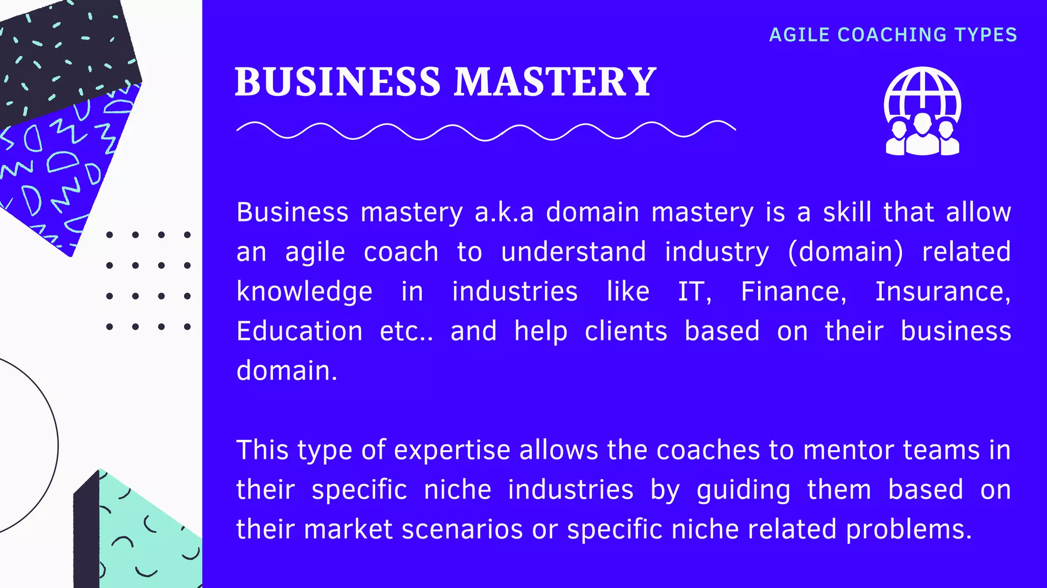 BUSINESS MASTERY
Business mastery a.k.a domain mastery is a skill that allow
an agile coach to understand industry (domain) related
knowledge in industries  like IT, Finance, Insurance,
Education etc.. and help clients based on their business
domain.
This type of expertise allows the coaches to mentor teams in
their specific niche  industries by guiding them based on
their market scenarios or specific niche related problems.
AGILE COACHING TYPES
 