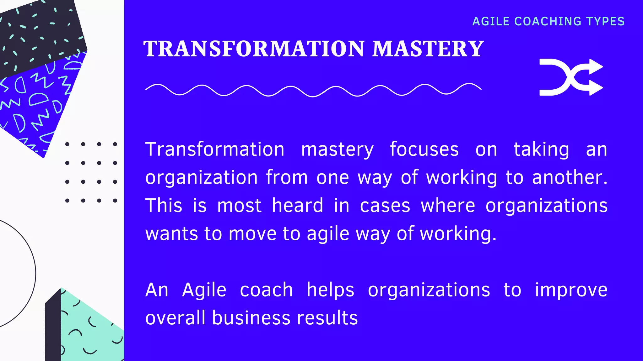 Transformation mastery focuses on taking an
organization from one way of working to another.
This is most heard in cases where organizations
wants to move to agile way of working.
An Agile coach helps organizations to improve
overall business results
TRANSFORMATION MASTERY
AGILE COACHING TYPES
 