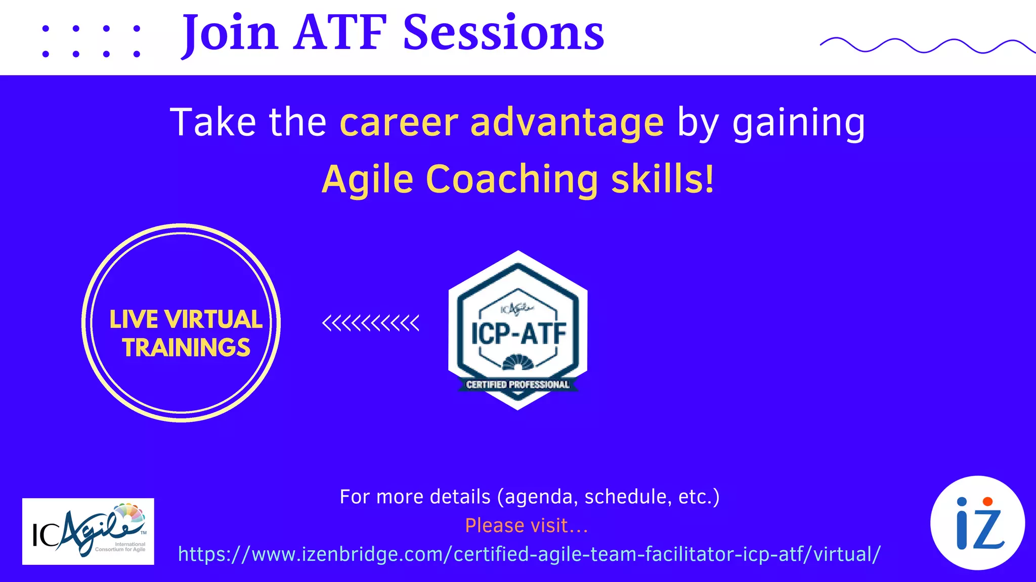 For more details (agenda, schedule, etc.)
Please visit…
https://www.izenbridge.com/certified-agile-team-facilitator-icp-atf/virtual/
Take the career advantage by gaining
Agile Coaching skills!
Join ATF Sessions
LIVE VIRTUAL
TRAININGS
 
