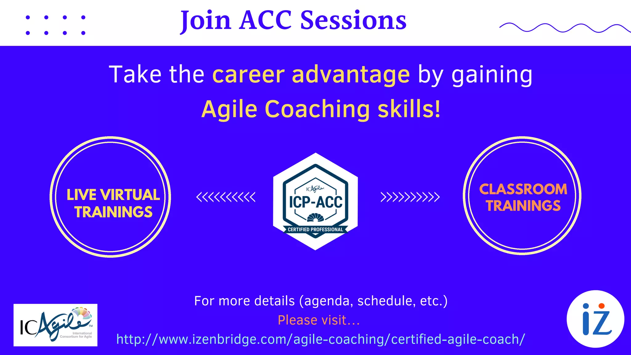 For more details (agenda, schedule, etc.)
Please visit…
http://www.izenbridge.com/agile-coaching/certified-agile-coach/
Take the career advantage by gaining
Agile Coaching skills!
Join ACC Sessions
LIVE VIRTUAL
TRAININGS
CLASSROOM
TRAININGS
 