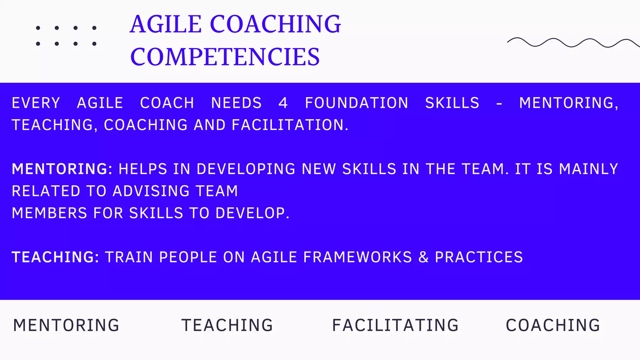 AGILE COACHING
COMPETENCIES
EVERY AGILE COACH NEEDS 4 FOUNDATION SKILLS - MENTORING,
TEACHING, COACHING AND FACILITATION.
MENTORING: HELPS IN DEVELOPING NEW SKILLS IN THE TEAM. IT IS MAINLY
RELATED TO ADVISING TEAM
MEMBERS FOR SKILLS TO DEVELOP.
TEACHING: TRAIN PEOPLE ON AGILE FRAMEWORKS & PRACTICES
TEACHING COACHINGMENTORING FACILITATING
 
