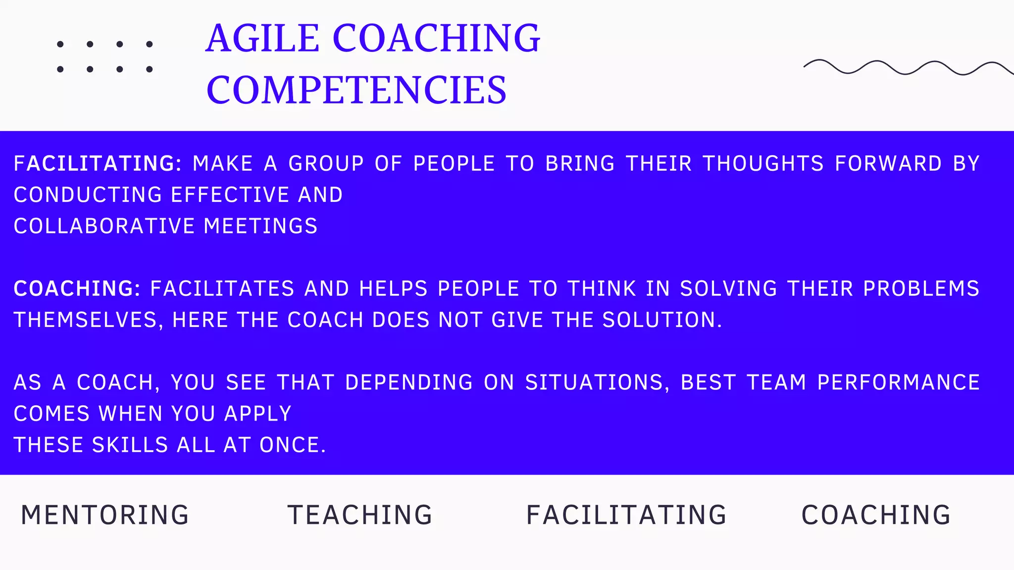 AGILE COACHING
COMPETENCIES
FACILITATING: MAKE A GROUP OF PEOPLE TO BRING THEIR THOUGHTS FORWARD BY
CONDUCTING EFFECTIVE AND
COLLABORATIVE MEETINGS
COACHING: FACILITATES AND HELPS PEOPLE TO THINK IN SOLVING THEIR PROBLEMS
THEMSELVES, HERE THE COACH DOES NOT GIVE THE SOLUTION.
AS A COACH, YOU SEE THAT DEPENDING ON SITUATIONS, BEST TEAM PERFORMANCE
COMES WHEN YOU APPLY
THESE SKILLS ALL AT ONCE.
TEACHING COACHINGMENTORING FACILITATING
 