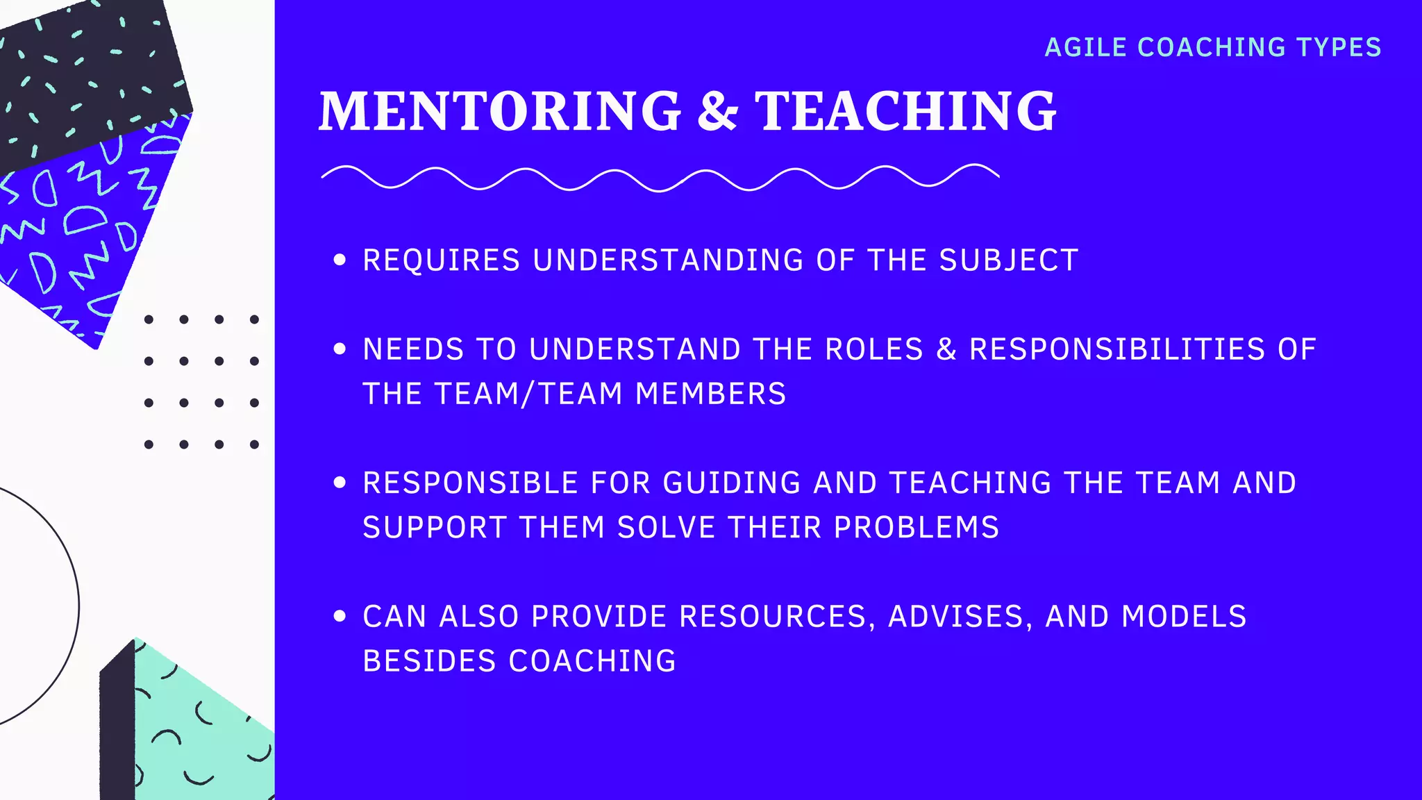 MENTORING & TEACHING
AGILE COACHING TYPES
REQUIRES UNDERSTANDING OF THE SUBJECT
NEEDS TO UNDERSTAND THE ROLES & RESPONSIBILITIES OF
THE TEAM/TEAM MEMBERS
RESPONSIBLE FOR GUIDING AND TEACHING THE TEAM AND
SUPPORT THEM SOLVE THEIR PROBLEMS
CAN ALSO PROVIDE RESOURCES, ADVISES, AND MODELS
BESIDES COACHING
 