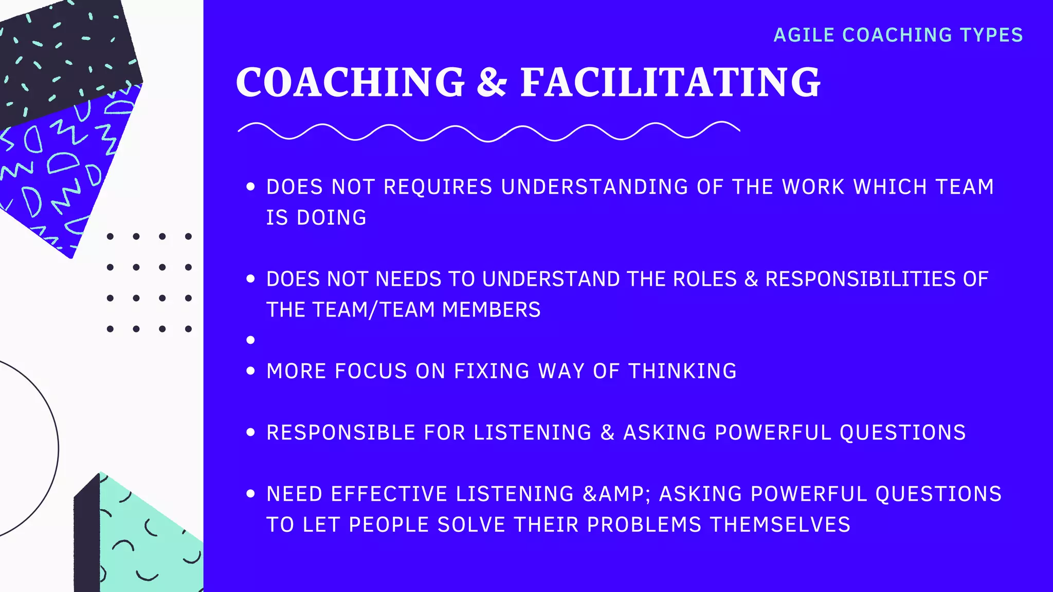 COACHING & FACILITATING
AGILE COACHING TYPES
DOES NOT REQUIRES UNDERSTANDING OF THE WORK WHICH TEAM
IS DOING
DOES NOT NEEDS TO UNDERSTAND THE ROLES & RESPONSIBILITIES OF
THE TEAM/TEAM MEMBERS
MORE FOCUS ON FIXING WAY OF THINKING
RESPONSIBLE FOR LISTENING & ASKING POWERFUL QUESTIONS
NEED EFFECTIVE LISTENING &AMP; ASKING POWERFUL QUESTIONS
TO LET PEOPLE SOLVE THEIR PROBLEMS THEMSELVES
 