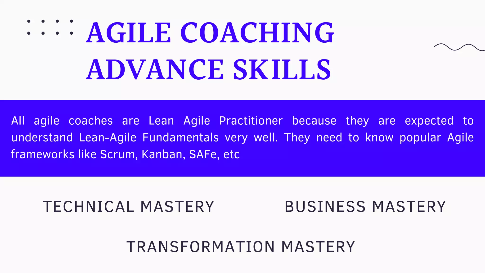 AGILE COACHING
ADVANCE SKILLS
All agile coaches are Lean Agile Practitioner because they are expected to
understand Lean-Agile Fundamentals very well. They need to know popular Agile
frameworks like Scrum, Kanban, SAFe, etc
TECHNICAL MASTERY
TRANSFORMATION MASTERY
BUSINESS MASTERY
 