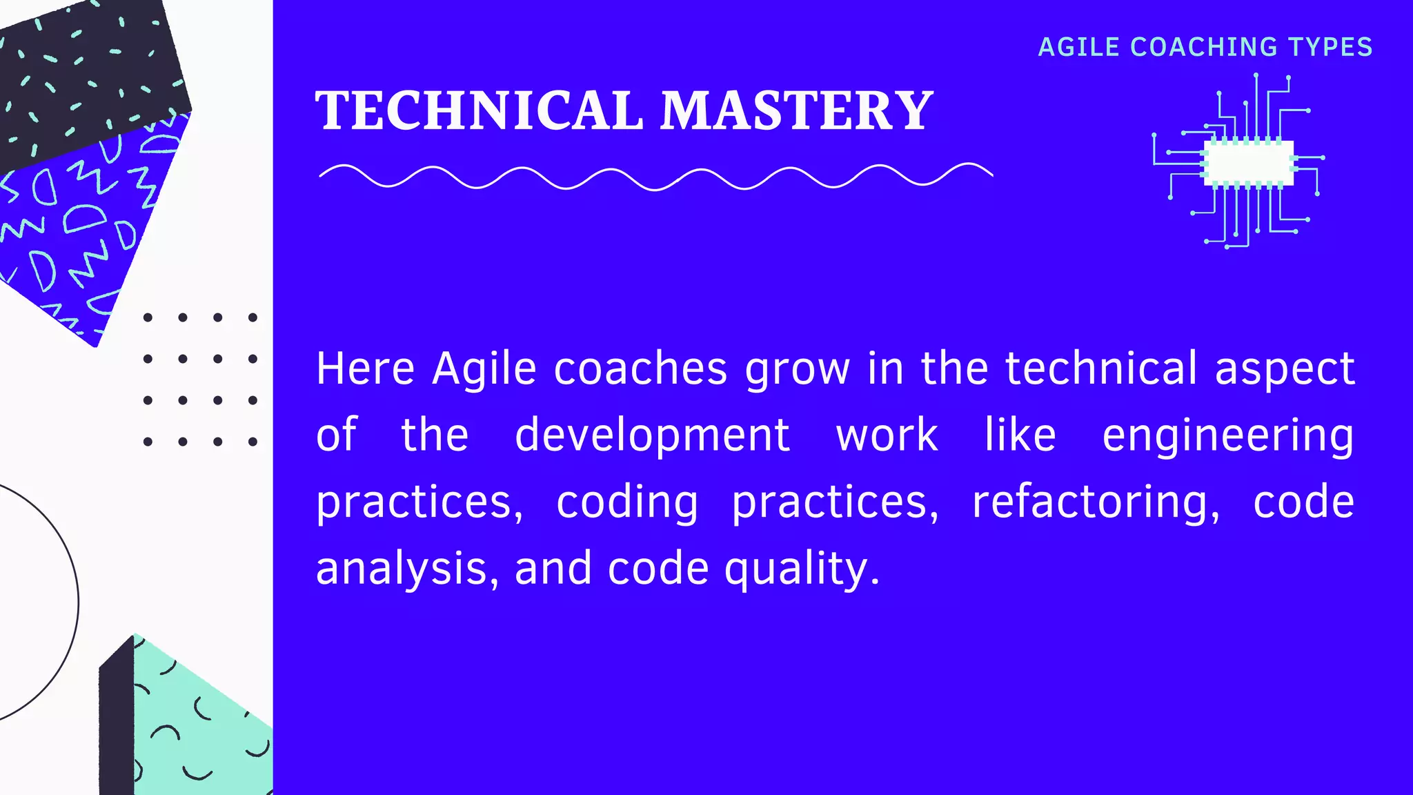 TECHNICAL MASTERY
Here Agile coaches grow in the technical aspect
of the development work like engineering
practices, coding practices, refactoring, code
analysis, and code quality.
AGILE COACHING TYPES
 