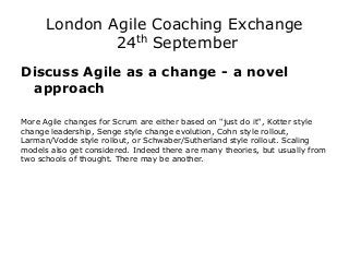 London Agile Coaching Exchange 24th September 
Discuss Agile as a change - a novel approach 
More Agile changes for Scrum are either based on "just do it", Kotter style change leadership, Senge style change evolution, Cohn style rollout, Larman/Vodde style rollout, or Schwaber/Sutherland style rollout. Scaling models also get considered. Indeed there are many theories, but usually from two schools of thought. There may be another. 
 