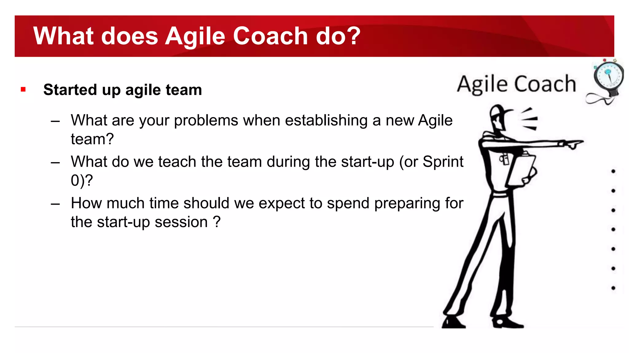 Started up agile team
– What are your problems when establishing a new Agile
team?
– What do we teach the team during the start-up (or Sprint
0)?
– How much time should we expect to spend preparing for
the start-up session ?
What does Agile Coach do?
 