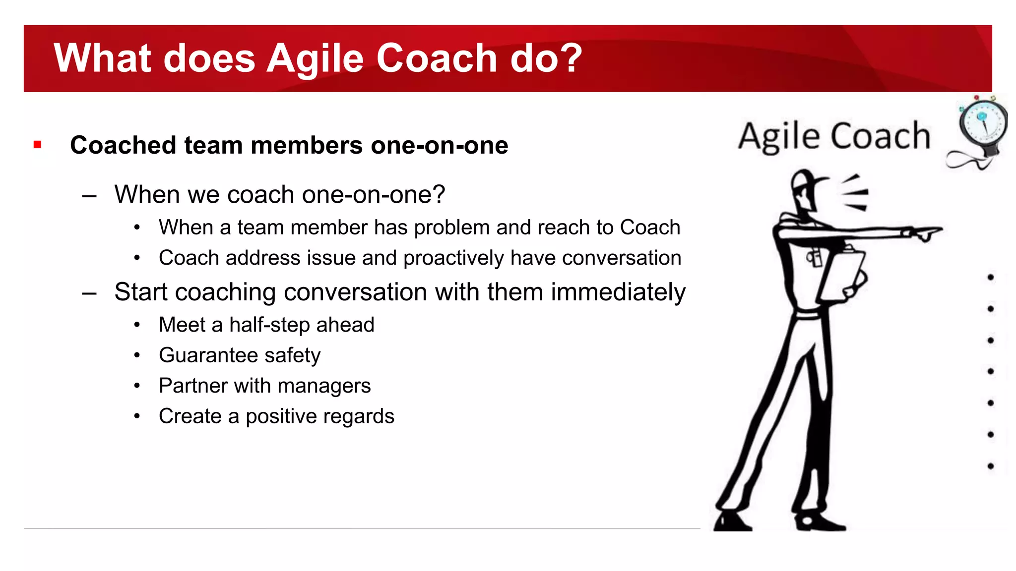  Coached team members one-on-one
– When we coach one-on-one?
• When a team member has problem and reach to Coach
• Coach address issue and proactively have conversation
– Start coaching conversation with them immediately
• Meet a half-step ahead
• Guarantee safety
• Partner with managers
• Create a positive regards
What does Agile Coach do?
 