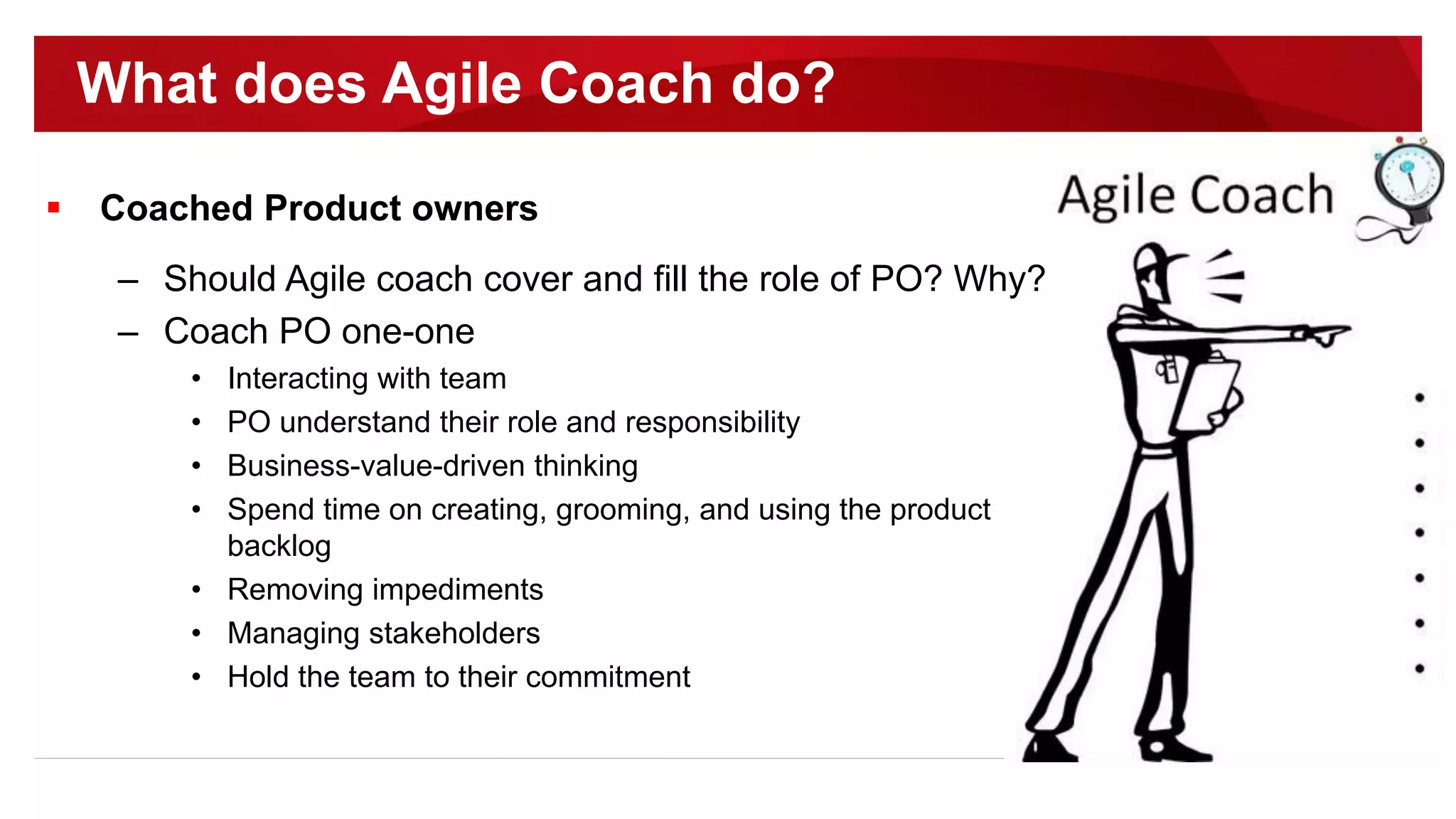  Coached Product owners
– Should Agile coach cover and fill the role of PO? Why?
– Coach PO one-one
• Interacting with team
• PO understand their role and responsibility
• Business-value-driven thinking
• Spend time on creating, grooming, and using the product
backlog
• Removing impediments
• Managing stakeholders
• Hold the team to their commitment
What does Agile Coach do?
 
