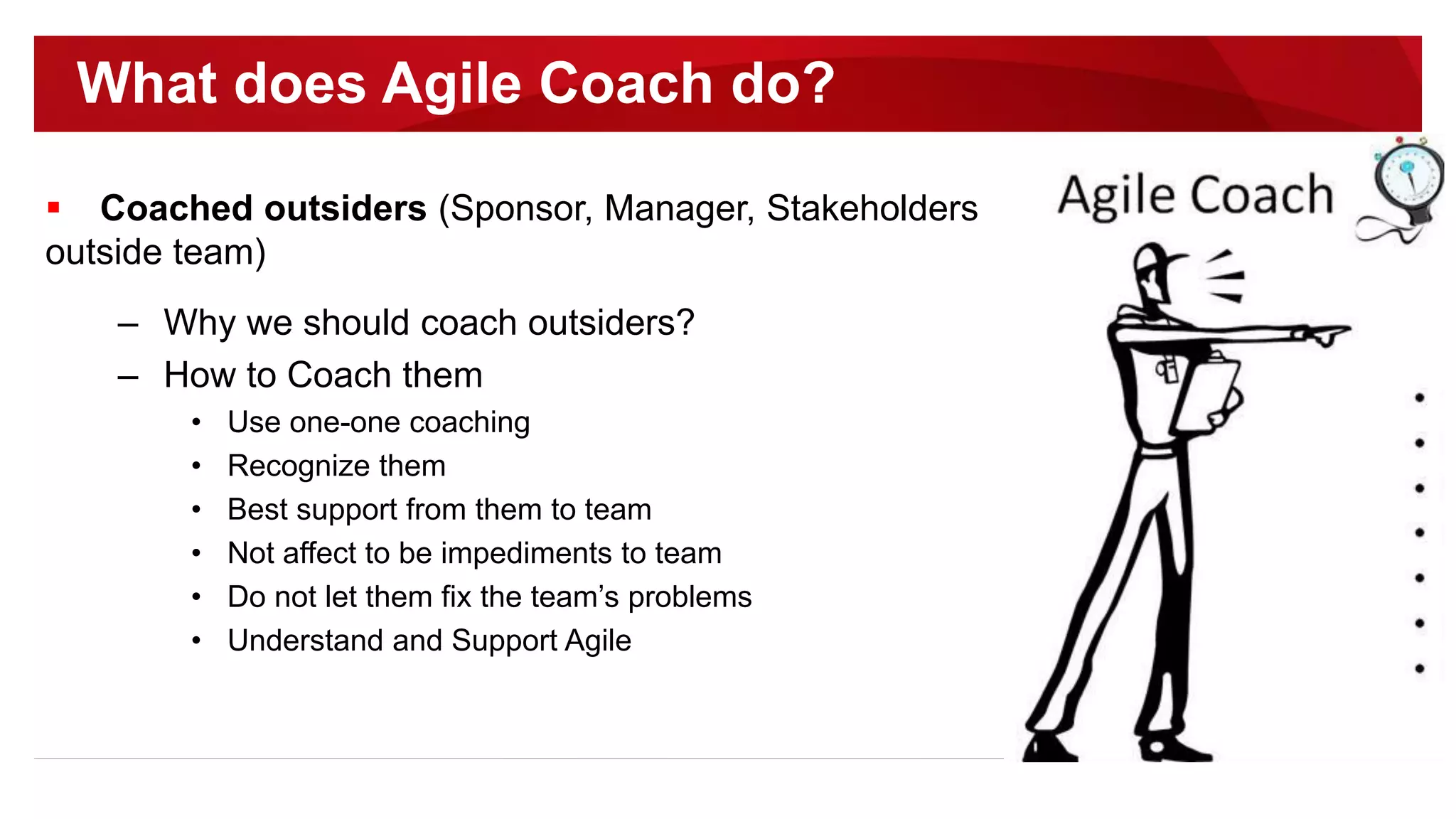  Coached outsiders (Sponsor, Manager, Stakeholders
outside team)
– Why we should coach outsiders?
– How to Coach them
• Use one-one coaching
• Recognize them
• Best support from them to team
• Not affect to be impediments to team
• Do not let them fix the team’s problems
• Understand and Support Agile
What does Agile Coach do?
 