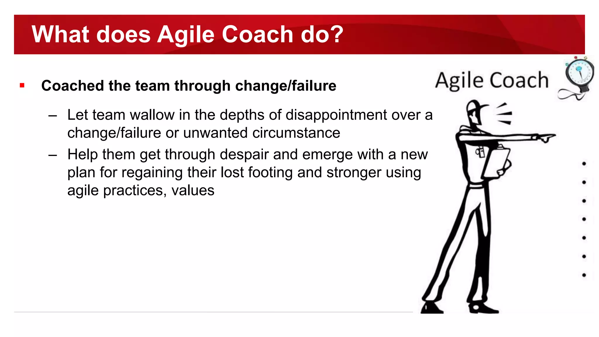  Coached the team through change/failure
– Let team wallow in the depths of disappointment over a
change/failure or unwanted circumstance
– Help them get through despair and emerge with a new
plan for regaining their lost footing and stronger using
agile practices, values
What does Agile Coach do?
 