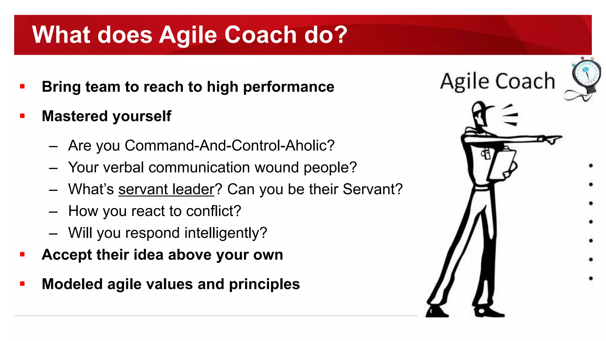  Bring team to reach to high performance
 Mastered yourself
– Are you Command-And-Control-Aholic?
– Your verbal communication wound people?
– What’s servant leader? Can you be their Servant?
– How you react to conflict?
– Will you respond intelligently?
 Accept their idea above your own
 Modeled agile values and principles
What does Agile Coach do?
 