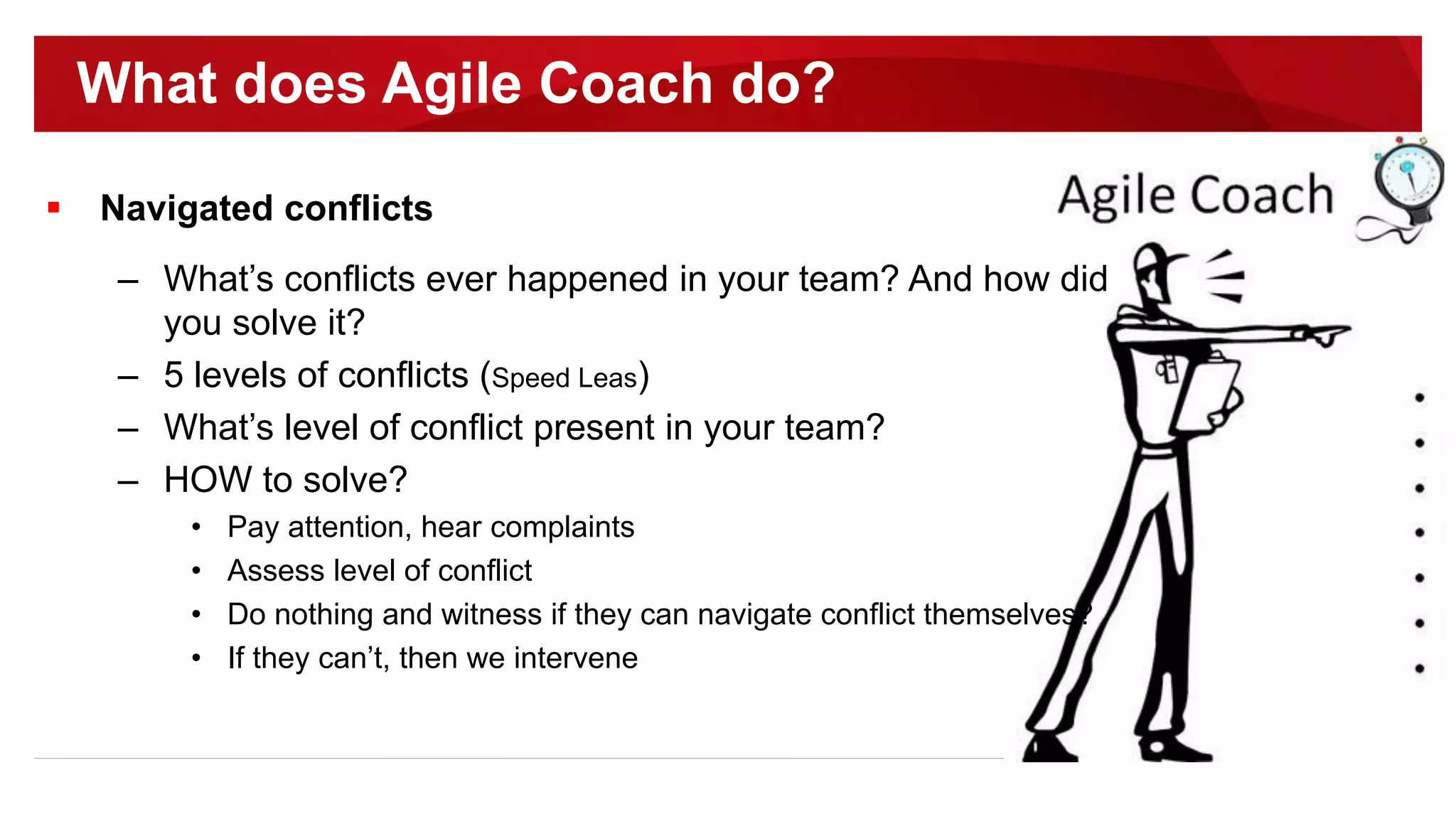  Navigated conflicts
– What’s conflicts ever happened in your team? And how did
you solve it?
– 5 levels of conflicts (Speed Leas)
– What’s level of conflict present in your team?
– HOW to solve?
• Pay attention, hear complaints
• Assess level of conflict
• Do nothing and witness if they can navigate conflict themselves?
• If they can’t, then we intervene
What does Agile Coach do?
 