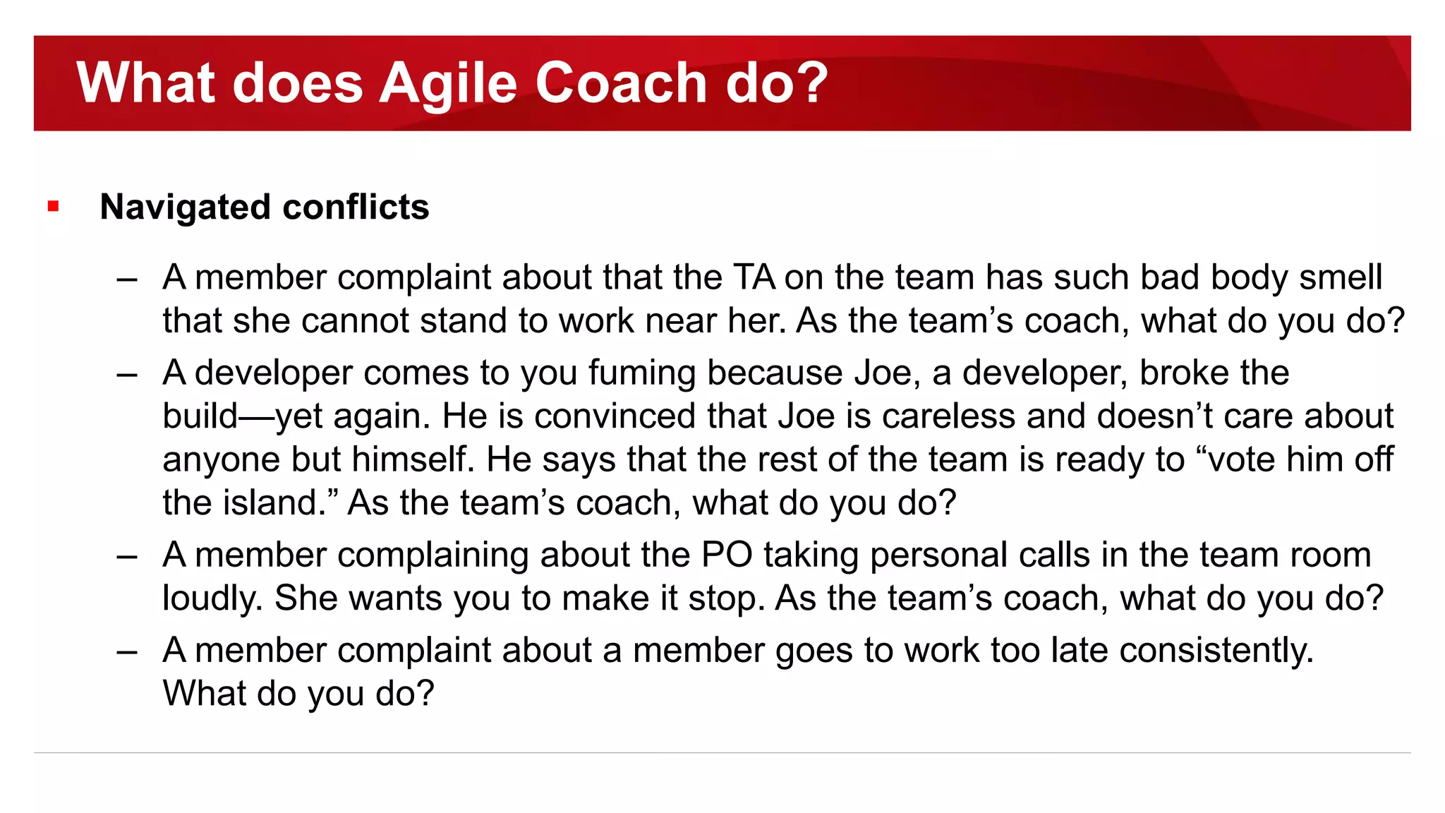  Navigated conflicts
– A member complaint about that the TA on the team has such bad body smell
that she cannot stand to work near her. As the team’s coach, what do you do?
– A developer comes to you fuming because Joe, a developer, broke the
build—yet again. He is convinced that Joe is careless and doesn’t care about
anyone but himself. He says that the rest of the team is ready to “vote him off
the island.” As the team’s coach, what do you do?
– A member complaining about the PO taking personal calls in the team room
loudly. She wants you to make it stop. As the team’s coach, what do you do?
– A member complaint about a member goes to work too late consistently.
What do you do?
What does Agile Coach do?
 