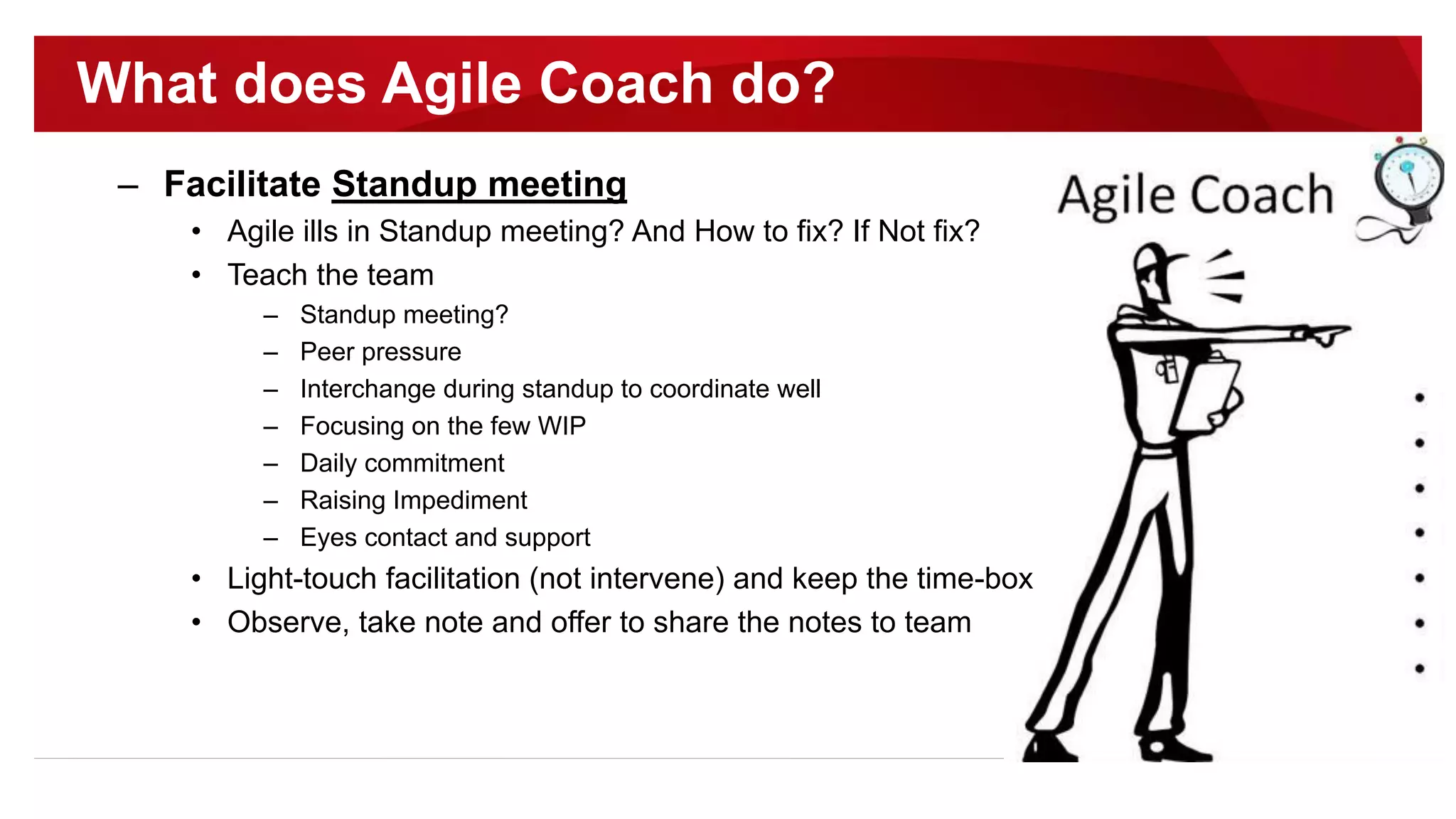 – Facilitate Standup meeting
• Agile ills in Standup meeting? And How to fix? If Not fix?
• Teach the team
– Standup meeting?
– Peer pressure
– Interchange during standup to coordinate well
– Focusing on the few WIP
– Daily commitment
– Raising Impediment
– Eyes contact and support
• Light-touch facilitation (not intervene) and keep the time-box
• Observe, take note and offer to share the notes to team
What does Agile Coach do?
 