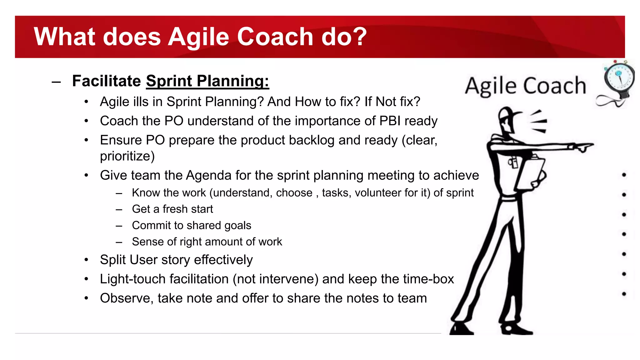 – Facilitate Sprint Planning:
• Agile ills in Sprint Planning? And How to fix? If Not fix?
• Coach the PO understand of the importance of PBI ready
• Ensure PO prepare the product backlog and ready (clear,
prioritize)
• Give team the Agenda for the sprint planning meeting to achieve
– Know the work (understand, choose , tasks, volunteer for it) of sprint
– Get a fresh start
– Commit to shared goals
– Sense of right amount of work
• Split User story effectively
• Light-touch facilitation (not intervene) and keep the time-box
• Observe, take note and offer to share the notes to team
What does Agile Coach do?
 