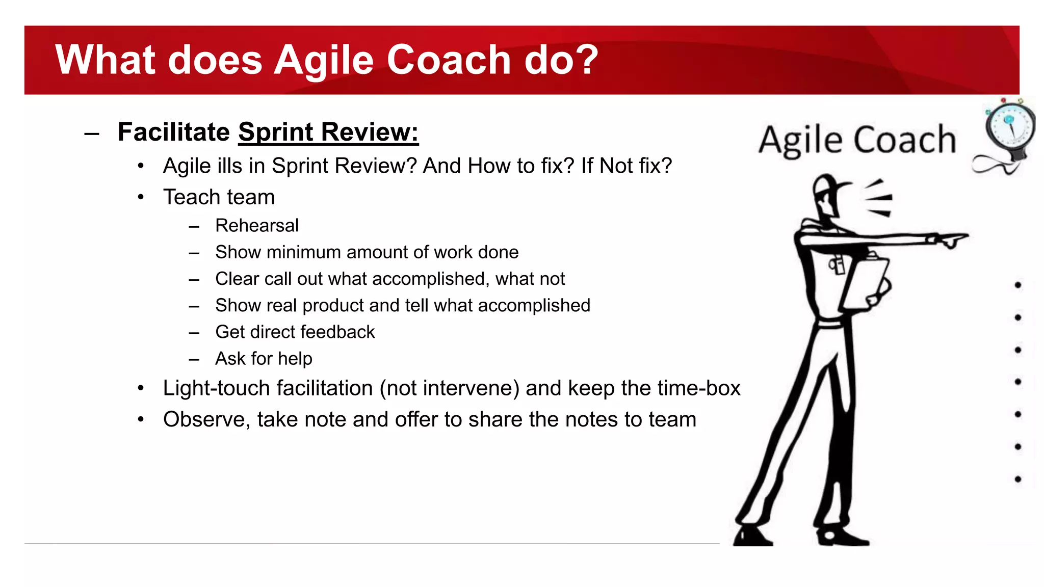 – Facilitate Sprint Review:
• Agile ills in Sprint Review? And How to fix? If Not fix?
• Teach team
– Rehearsal
– Show minimum amount of work done
– Clear call out what accomplished, what not
– Show real product and tell what accomplished
– Get direct feedback
– Ask for help
• Light-touch facilitation (not intervene) and keep the time-box
• Observe, take note and offer to share the notes to team
What does Agile Coach do?
 