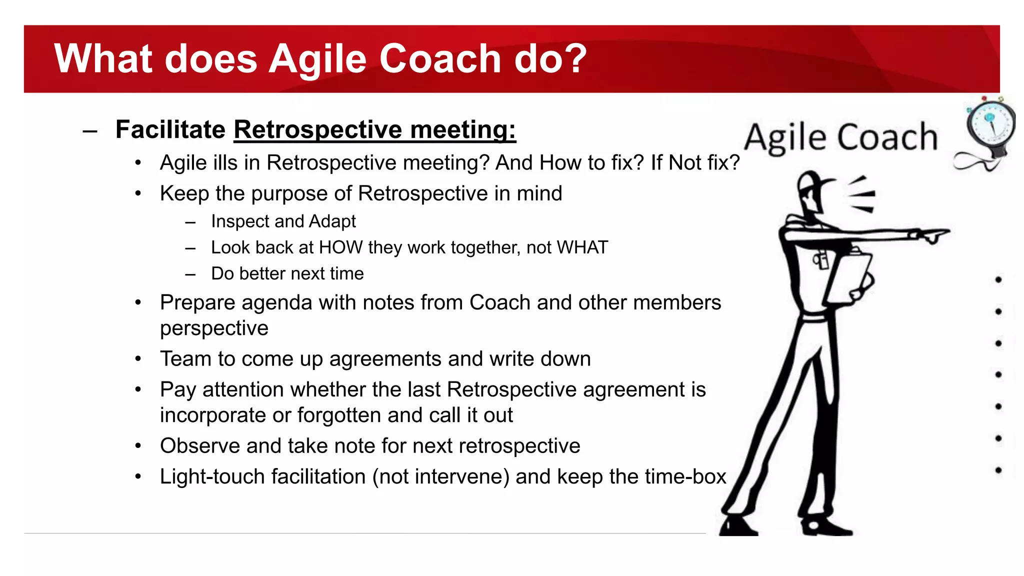 – Facilitate Retrospective meeting:
• Agile ills in Retrospective meeting? And How to fix? If Not fix?
• Keep the purpose of Retrospective in mind
– Inspect and Adapt
– Look back at HOW they work together, not WHAT
– Do better next time
• Prepare agenda with notes from Coach and other members
perspective
• Team to come up agreements and write down
• Pay attention whether the last Retrospective agreement is
incorporate or forgotten and call it out
• Observe and take note for next retrospective
• Light-touch facilitation (not intervene) and keep the time-box
What does Agile Coach do?
 