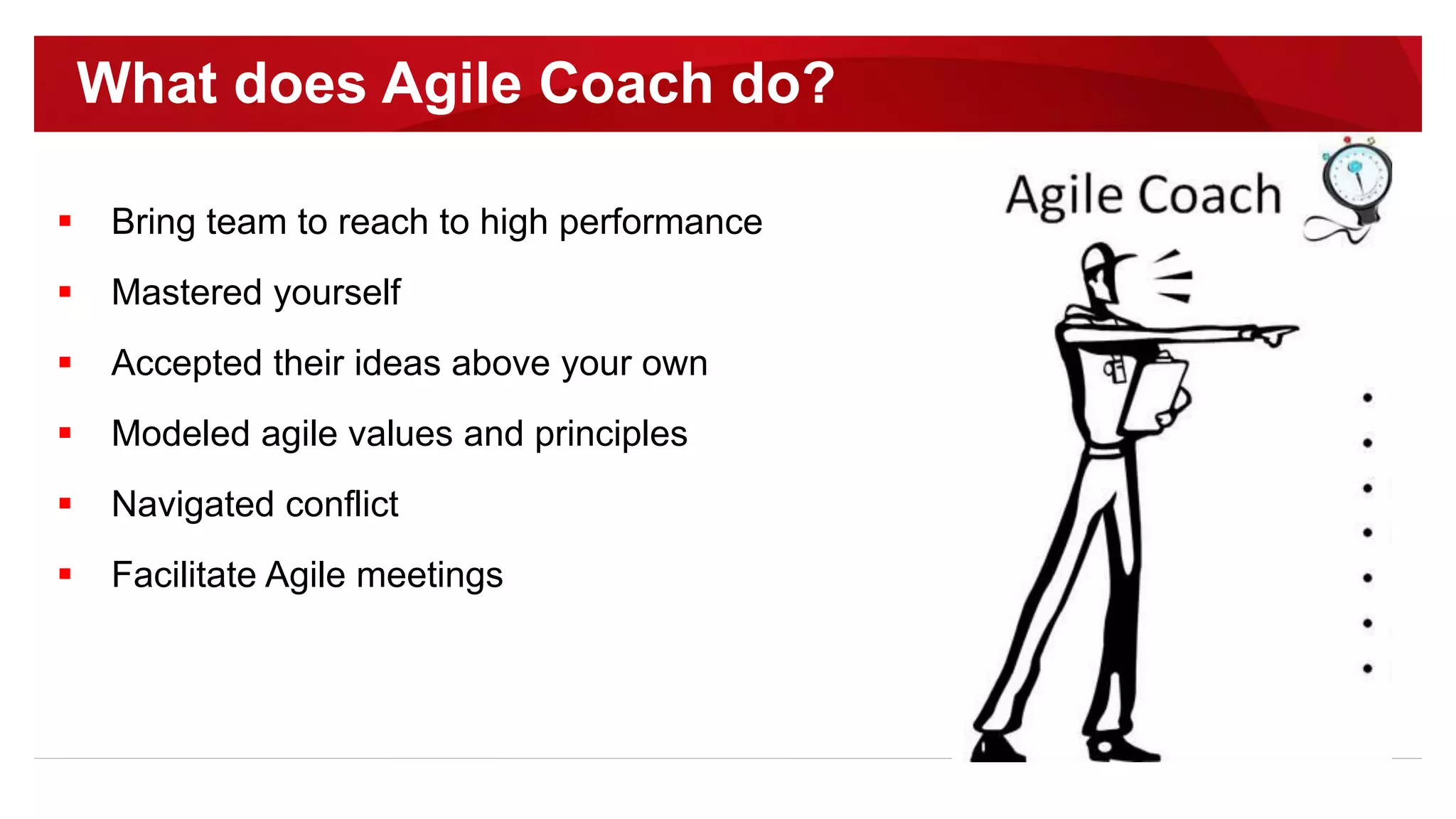  Bring team to reach to high performance
 Mastered yourself
 Accepted their ideas above your own
 Modeled agile values and principles
 Navigated conflict
 Facilitate Agile meetings
What does Agile Coach do?
 