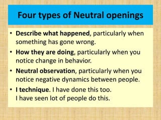 Four types of Neutral openings
• Describe what happened, particularly when
something has gone wrong.
• How they are doing, particularly when you
notice change in behavior.
• Neutral observation, particularly when you
notice negative dynamics between people.
• I technique. I have done this too.
I have seen lot of people do this.
 