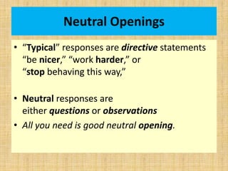 Neutral Openings
• “Typical” responses are directive statements
“be nicer,” “work harder,” or
“stop behaving this way,”
• Neutral responses are
either questions or observations
• All you need is good neutral opening.
 