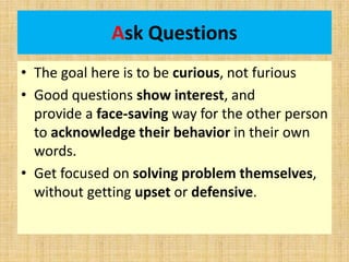 Ask Questions
• The goal here is to be curious, not furious
• Good questions show interest, and
provide a face-saving way for the other person
to acknowledge their behavior in their own
words.
• Get focused on solving problem themselves,
without getting upset or defensive.
 