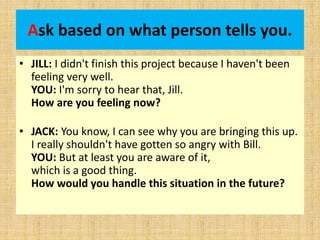 Ask based on what person tells you.
• JILL: I didn't finish this project because I haven't been
feeling very well.
YOU: I'm sorry to hear that, Jill.
How are you feeling now?
• JACK: You know, I can see why you are bringing this up.
I really shouldn't have gotten so angry with Bill.
YOU: But at least you are aware of it,
which is a good thing.
How would you handle this situation in the future?
 