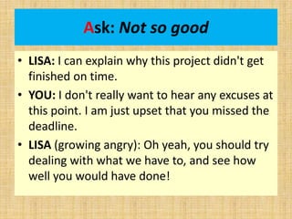 Ask: Not so good
• LISA: I can explain why this project didn't get
finished on time.
• YOU: I don't really want to hear any excuses at
this point. I am just upset that you missed the
deadline.
• LISA (growing angry): Oh yeah, you should try
dealing with what we have to, and see how
well you would have done!
 
