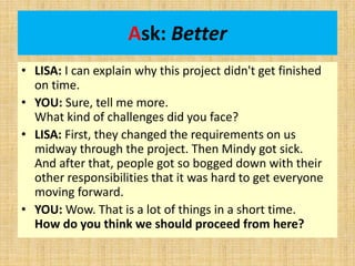 Ask: Better
• LISA: I can explain why this project didn't get finished
on time.
• YOU: Sure, tell me more.
What kind of challenges did you face?
• LISA: First, they changed the requirements on us
midway through the project. Then Mindy got sick.
And after that, people got so bogged down with their
other responsibilities that it was hard to get everyone
moving forward.
• YOU: Wow. That is a lot of things in a short time.
How do you think we should proceed from here?
 