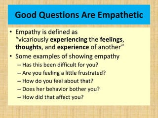 Good Questions Are Empathetic
• Empathy is defined as
“vicariously experiencing the feelings,
thoughts, and experience of another”
• Some examples of showing empathy
– Has this been difficult for you?
– Are you feeling a little frustrated?
– How do you feel about that?
– Does her behavior bother you?
– How did that affect you?
 
