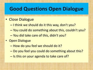 Good Questions Open Dialogue
• Close Dialogue
– I think we should do it this way, don't you?
– You could do something about this, couldn't you?
– You did take care of this, didn't you?
• Open Dialogue
– How do you feel we should do it?
– Do you feel you could do something about this?
– Is this on your agenda to take care of?
 