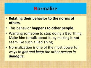 Normalize
• Relating their behavior to the norms of
others.
• This behavior happens to other people.
• Wanting someone to stop doing a Bad Thing.
Make him to talk about it, by making it not
seem like such a Bad Thing.
• Normalization is one of the most powerful
ways to get and keep the other person in
dialogue.
 